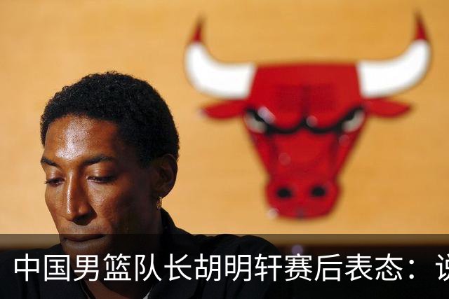 中国男篮队长胡明轩赛后表态：说白了，我们没对方敢拼